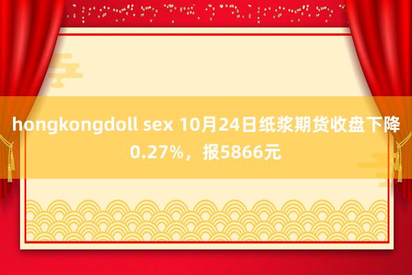 hongkongdoll sex 10月24日纸浆期货收盘下降0.27%，报5866元