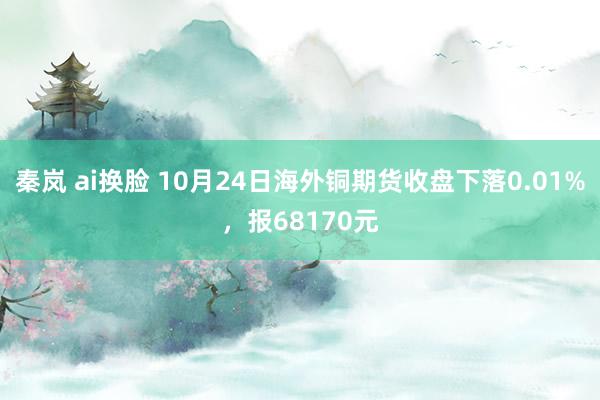 秦岚 ai换脸 10月24日海外铜期货收盘下落0.01%，报68170元