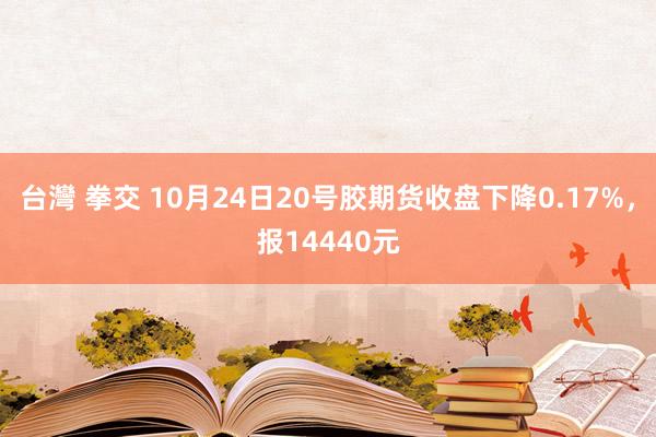 台灣 拳交 10月24日20号胶期货收盘下降0.17%，报14440元