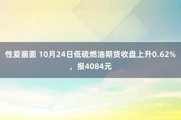 性爱画面 10月24日低硫燃油期货收盘上升0.62%，报4084元