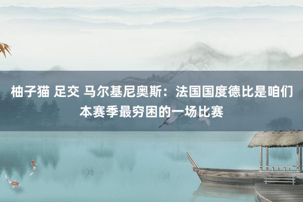 柚子猫 足交 马尔基尼奥斯：法国国度德比是咱们本赛季最穷困的一场比赛