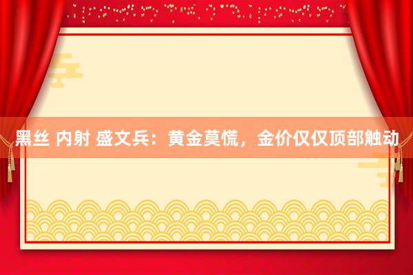 黑丝 内射 盛文兵：黄金莫慌，金价仅仅顶部触动