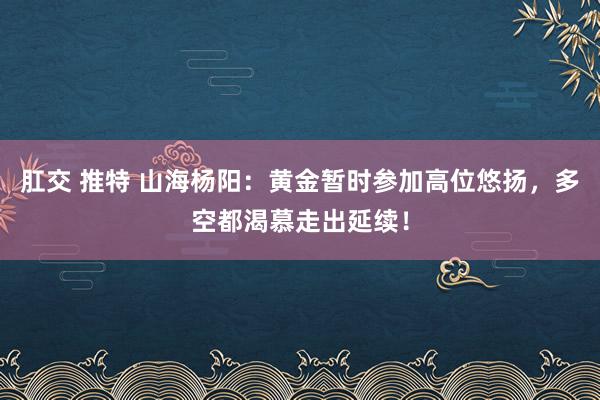 肛交 推特 山海杨阳：黄金暂时参加高位悠扬，多空都渴慕走出延续！