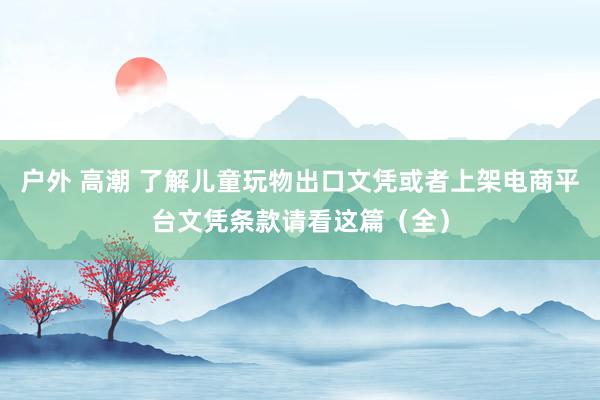 户外 高潮 了解儿童玩物出口文凭或者上架电商平台文凭条款请看这篇（全）