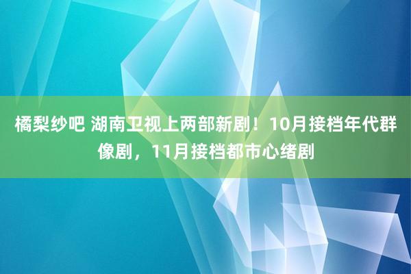 橘梨纱吧 湖南卫视上两部新剧！10月接档年代群像剧，11月接档都市心绪剧