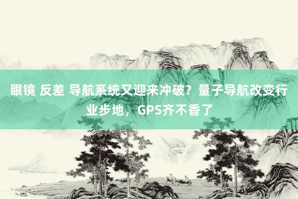 眼镜 反差 导航系统又迎来冲破？量子导航改变行业步地，GPS齐不香了