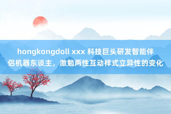 hongkongdoll xxx 科技巨头研发智能伴侣机器东谈主，激勉两性互动样式立异性的变化