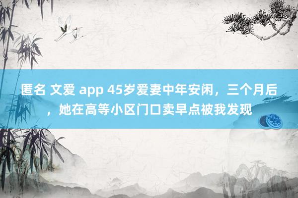 匿名 文爱 app 45岁爱妻中年安闲，三个月后，她在高等小区门口卖早点被我发现