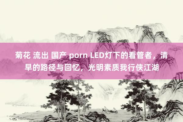 菊花 流出 国产 porn LED灯下的看管者，清早的路径与回忆，光明素质我行侠江湖