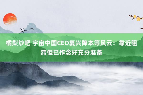 橘梨纱吧 宇宙中国CEO复兴降本等风云：靠近阻滞但已作念好充分准备