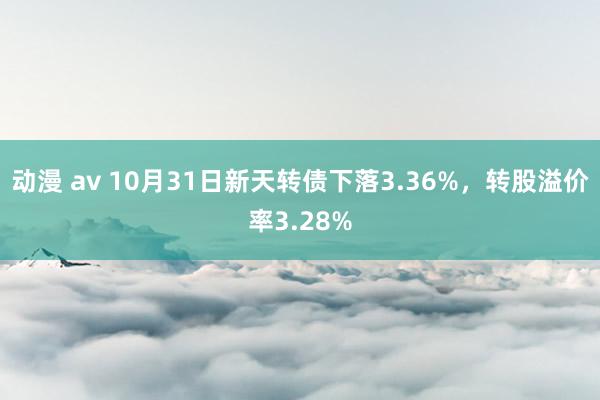 动漫 av 10月31日新天转债下落3.36%，转股溢价率3.28%