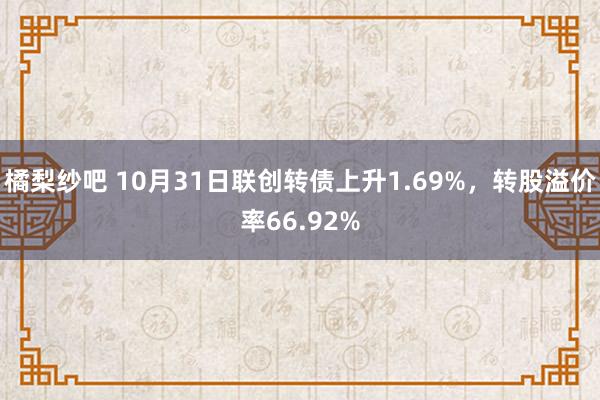 橘梨纱吧 10月31日联创转债上升1.69%，转股溢价率66.92%