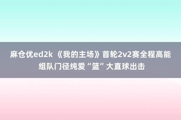 麻仓优ed2k 《我的主场》首轮2v2赛全程高能 组队门径纯爱“篮”大直球出击