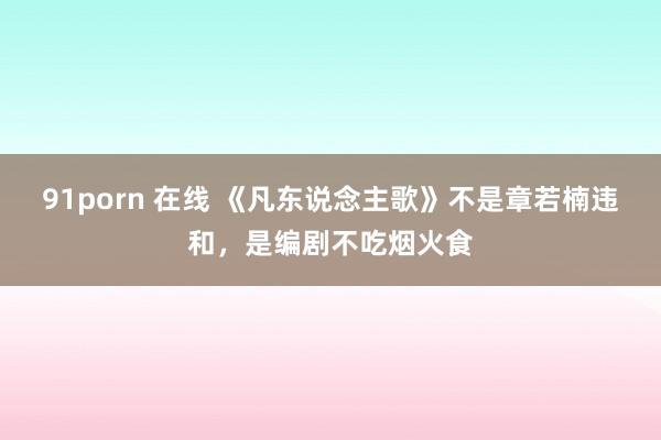 91porn 在线 《凡东说念主歌》不是章若楠违和，是编剧不吃烟火食