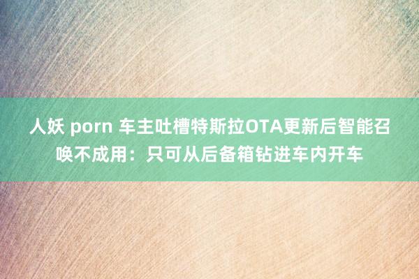 人妖 porn 车主吐槽特斯拉OTA更新后智能召唤不成用：只可从后备箱钻进车内开车