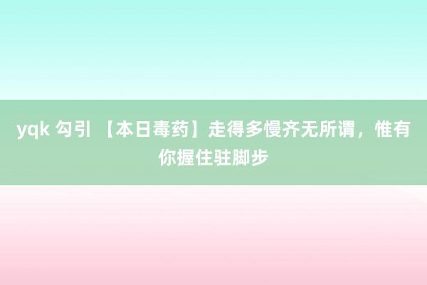 yqk 勾引 【本日毒药】走得多慢齐无所谓，惟有你握住驻脚步