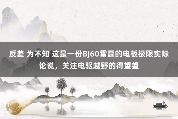 反差 为不知 这是一份BJ60雷霆的电板极限实际论说，关注电驱越野的得望望