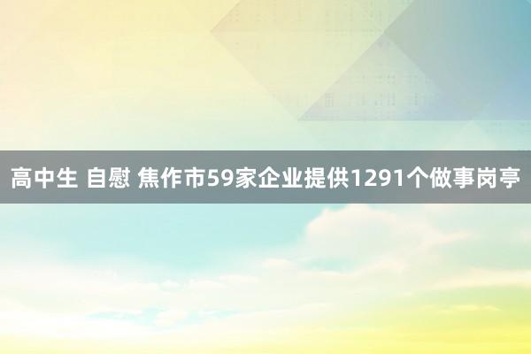 高中生 自慰 焦作市59家企业提供1291个做事岗亭