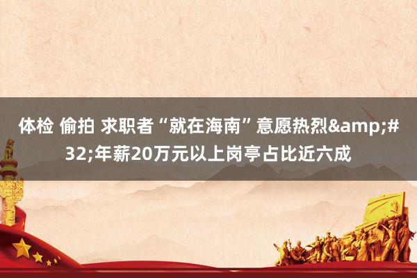 体检 偷拍 求职者“就在海南”意愿热烈&#32;年薪20万元以上岗亭占比近六成