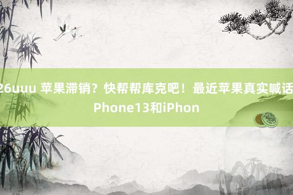 26uuu 苹果滞销？快帮帮库克吧！最近苹果真实喊话iPhone13和iPhon