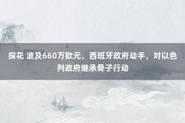 探花 波及660万欧元，西班牙政府动手，对以色列政府继承骨子行动