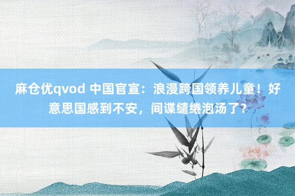 麻仓优qvod 中国官宣：浪漫跨国领养儿童！好意思国感到不安，间谍缱绻泡汤了？