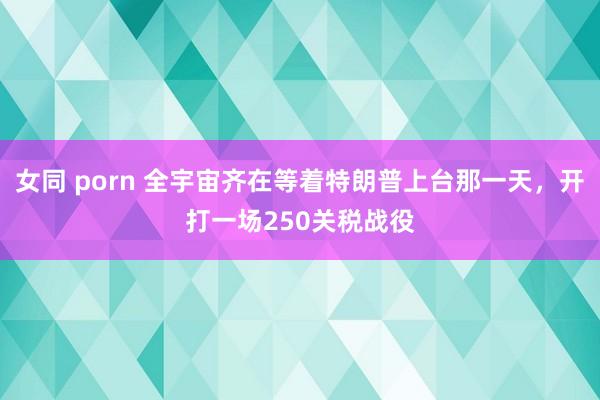 女同 porn 全宇宙齐在等着特朗普上台那一天，开打一场250关税战役