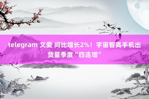 telegram 文爱 同比增长2%！宇宙智高手机出货量季度“四连增”