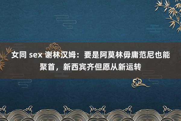 女同 sex 谢林汉姆：要是阿莫林毋庸范尼也能聚首，新西宾齐但愿从新运转