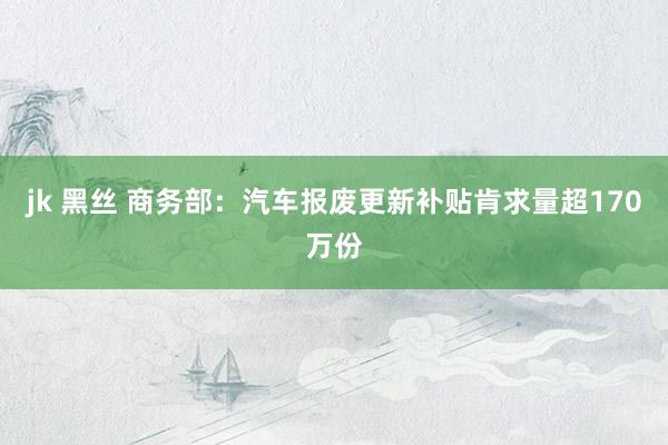 jk 黑丝 商务部：汽车报废更新补贴肯求量超170万份