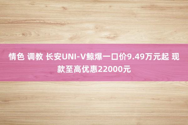 情色 调教 长安UNI-V鲸爆一口价9.49万元起 现款至高优惠22000元