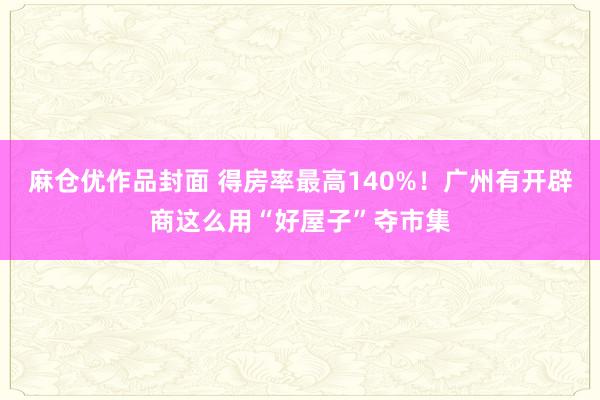 麻仓优作品封面 得房率最高140%！广州有开辟商这么用“好屋子”夺市集