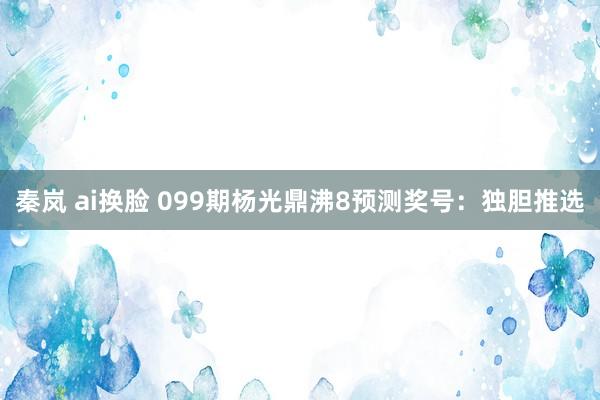 秦岚 ai换脸 099期杨光鼎沸8预测奖号：独胆推选