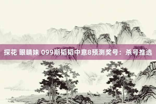 探花 眼睛妹 099期韬韬中意8预测奖号：杀号推选